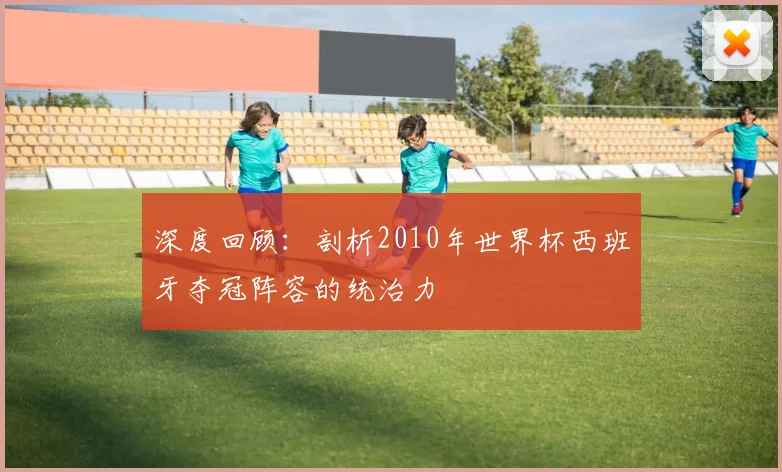 深度回顾：剖析2010年世界杯西班牙夺冠阵容的统治力
