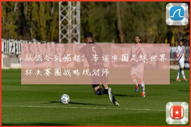 从低谷到崛起：专访中国足球世界杯决赛圈战略规划师