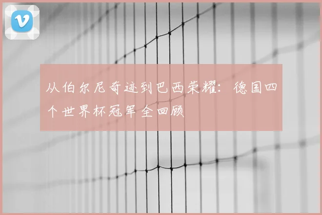 从伯尔尼奇迹到巴西荣耀：德国四个世界杯冠军全回顾