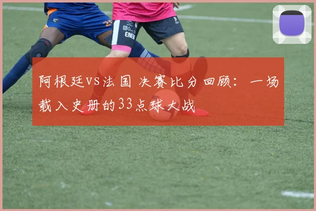 阿根廷vs法国 决赛比分回顾：一场载入史册的33点球大战