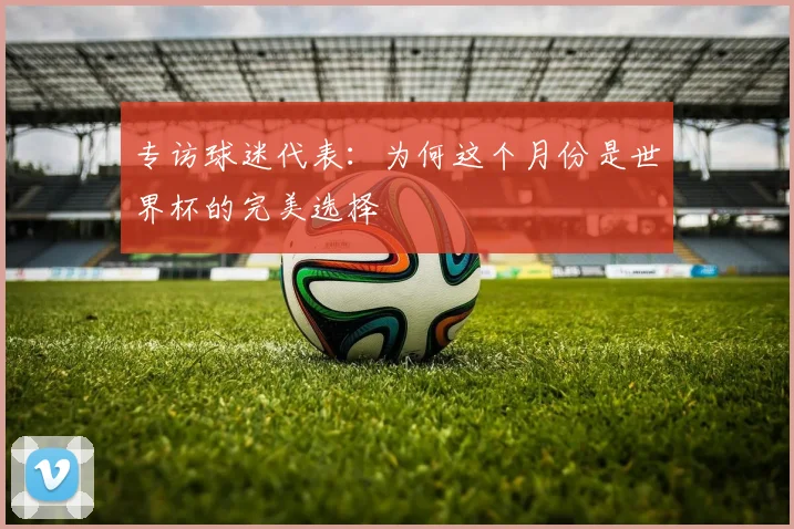 专访球迷代表:为何这个月份是世界杯的完美选择