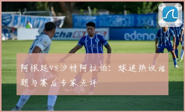 阿根廷vs沙特阿拉伯：球迷热议话题与赛后专家点评