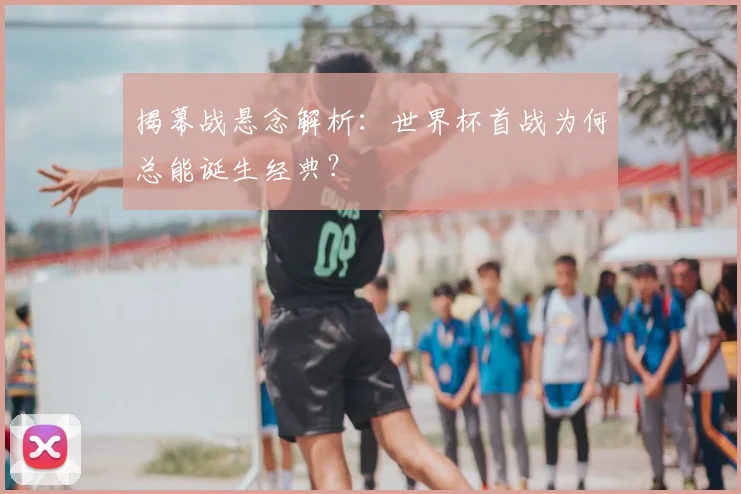 揭幕战悬念解析：世界杯首战为何总能诞生经典？