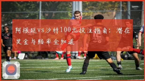 阿根廷vs沙特100元投注指南：潜在奖金与赔率全知道