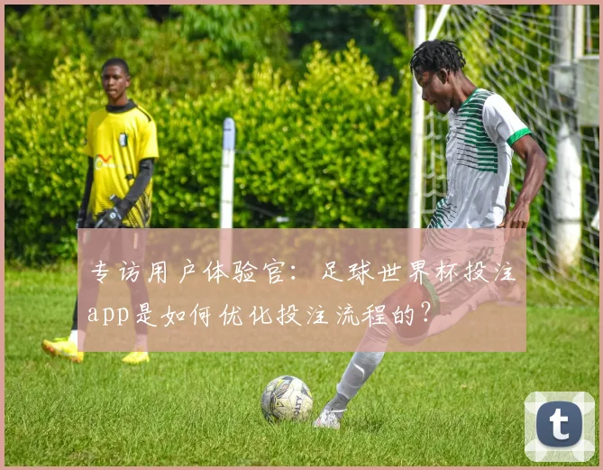 专访用户体验官:足球世界杯投注app是如何优化投注流程的?