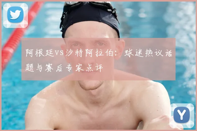 阿根廷vs沙特阿拉伯:球迷热议话题与赛后专家点评