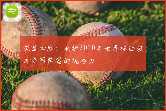 深度回顾：剖析2010年世界杯西班牙夺冠阵容的统治力