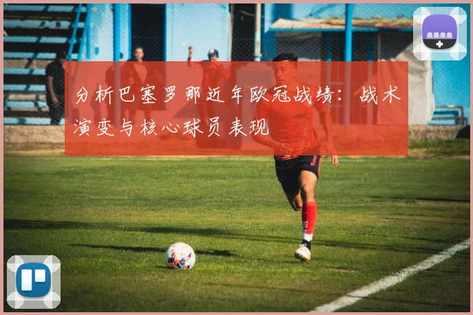 分析巴塞罗那近年欧冠战绩：战术演变与核心球员表现
