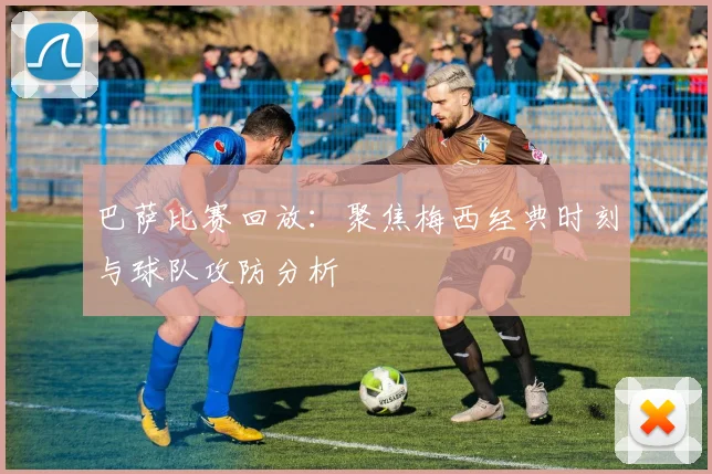 巴萨比赛回放：聚焦梅西经典时刻与球队攻防分析