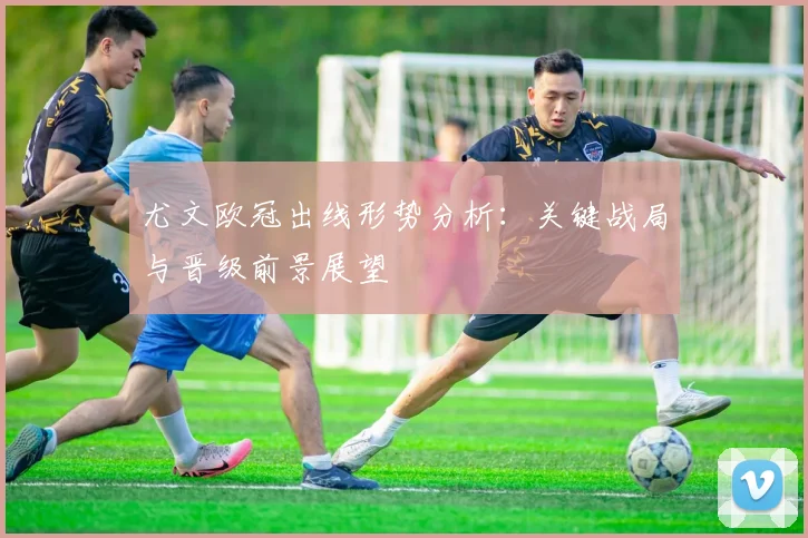 尤文欧冠出线形势分析：关键战局与晋级前景展望