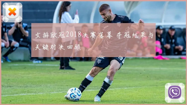 女排欧冠2018决赛落幕 夺冠结果与关键对决回顾