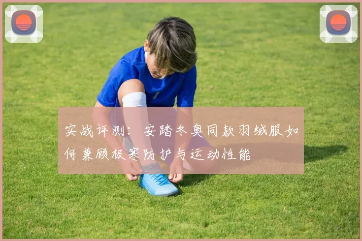 实战评测：安踏冬奥同款羽绒服如何兼顾极寒防护与运动性能