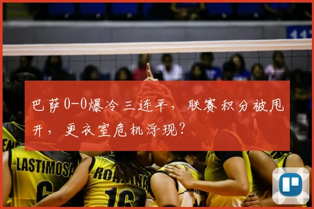 巴萨0-0爆冷三连平,联赛积分被甩开,更衣室危机浮现?