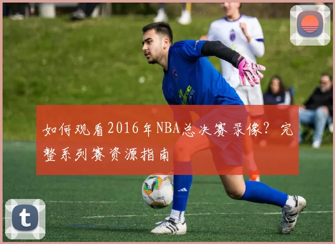 如何观看2016年NBA总决赛录像？完整系列赛资源指南