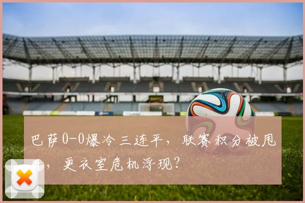 巴萨0-0爆冷三连平,联赛积分被甩开,更衣室危机浮现?