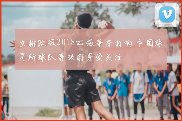 女排欧冠2018四强争夺打响 中国球员所球队晋级前景受关注